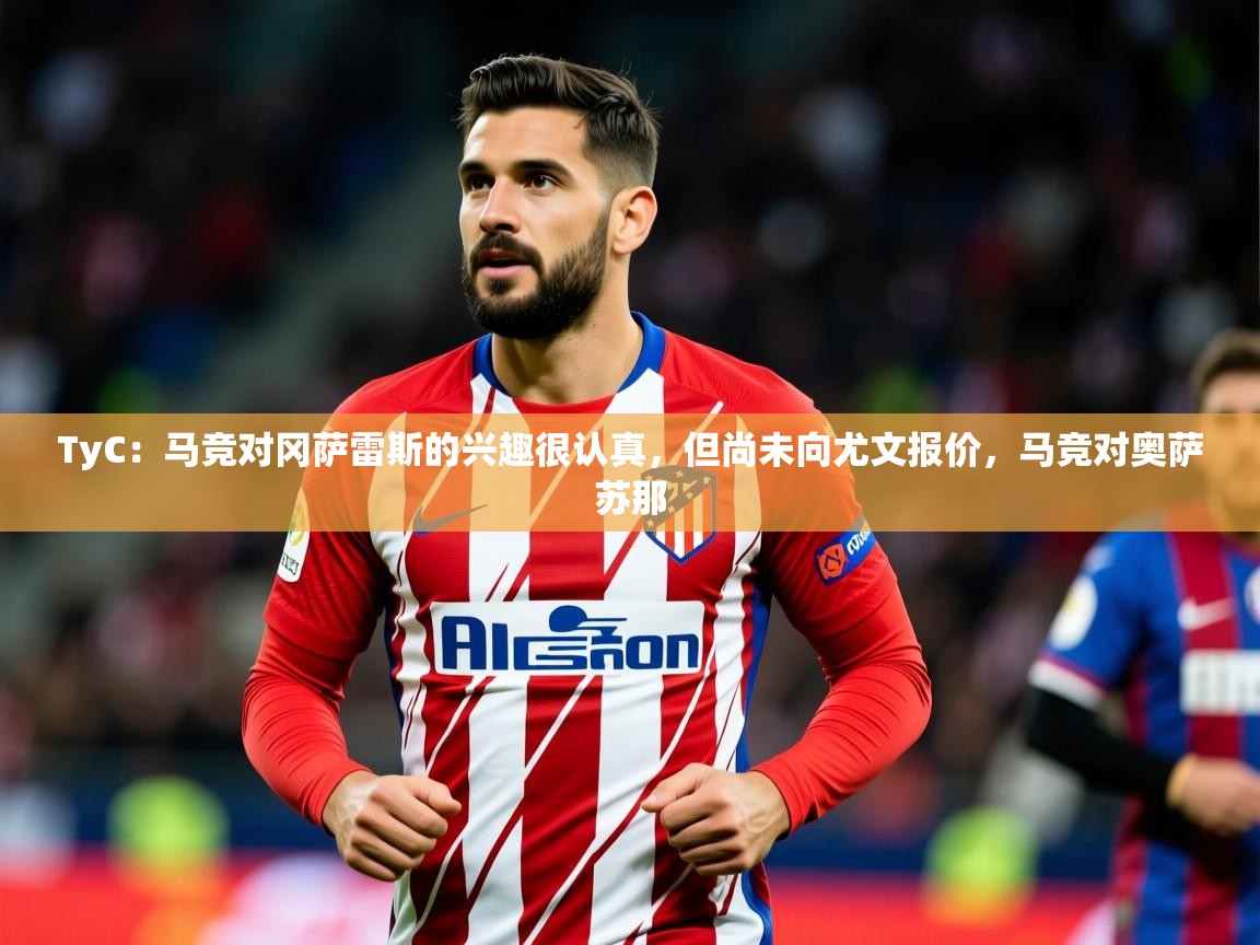 2025开云体育在线观看TyC：马竞对冈萨雷斯的兴趣很认真，但尚未向尤文报价，马竞对奥萨苏那
