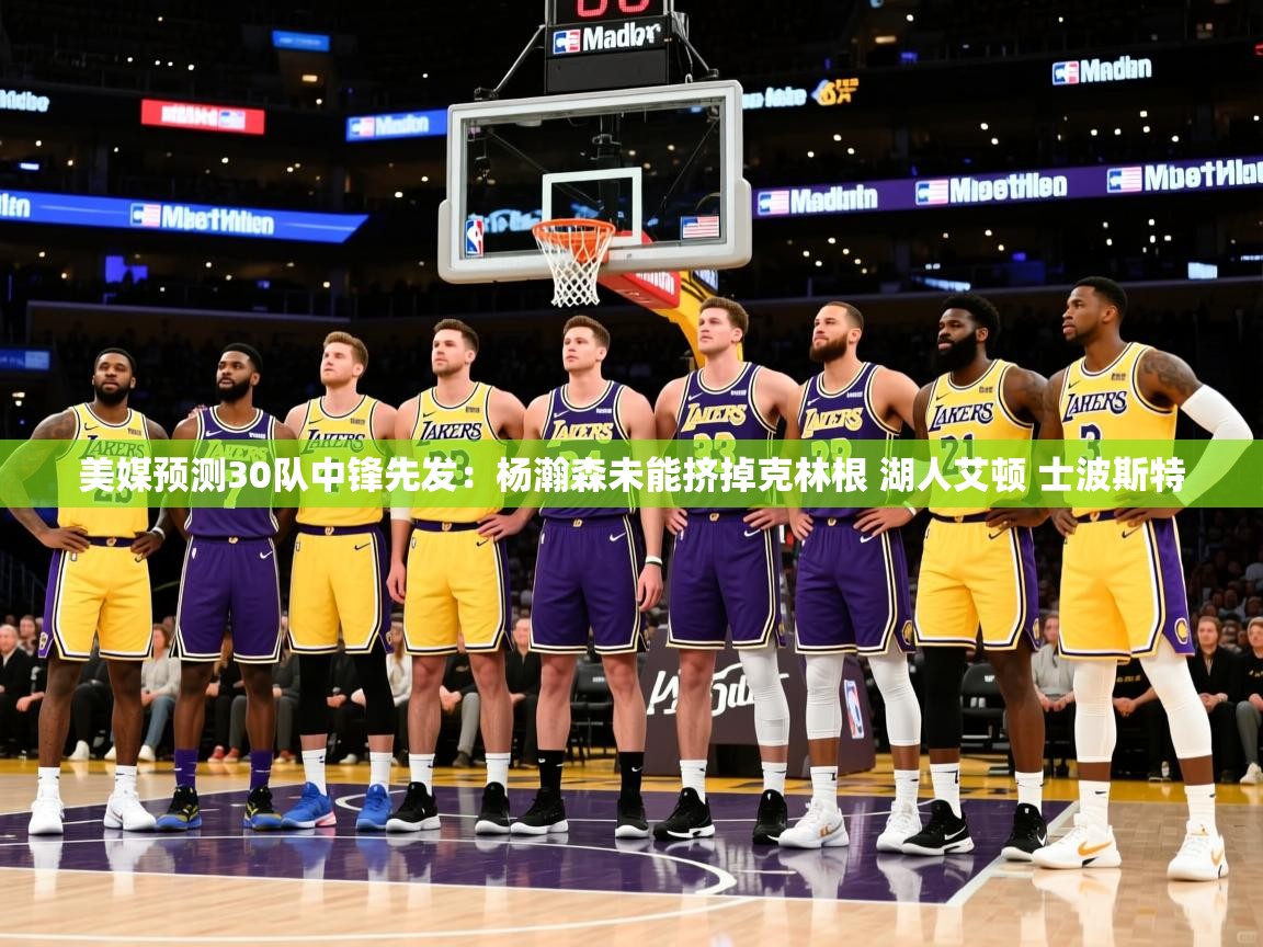 2025开云体育入口下载美媒预测30队中锋先发：杨瀚森未能挤掉克林根 湖人艾顿 士波斯特