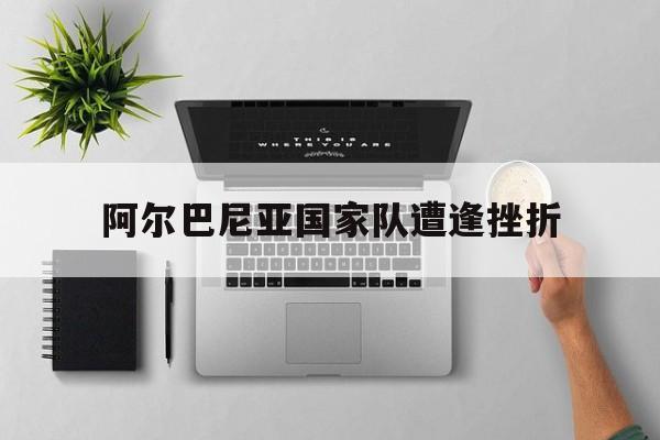开云体育中国官方网站-阿尔巴尼亚国家队遭逢挫折