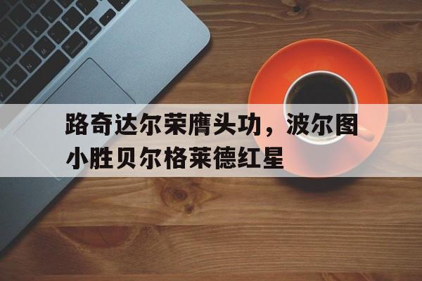开云体育-路奇达尔荣膺头功，波尔图小胜贝尔格莱德红星的简单介绍